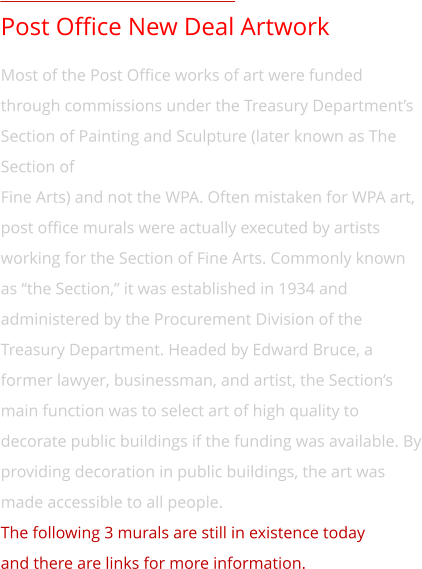 Post Office New Deal Artwork Most of the Post Office works of art were funded through commissions under the Treasury Department’s Section of Painting and Sculpture (later known as The Section of  Fine Arts) and not the WPA. Often mistaken for WPA art, post office murals were actually executed by artists  working for the Section of Fine Arts. Commonly known as “the Section,” it was established in 1934 and administered by the Procurement Division of the Treasury Department. Headed by Edward Bruce, a former lawyer, businessman, and artist, the Section’s main function was to select art of high quality to decorate public buildings if the funding was available. By providing decoration in public buildings, the art was made accessible to all people. The following 3 murals are still in existence today  and there are links for more information.