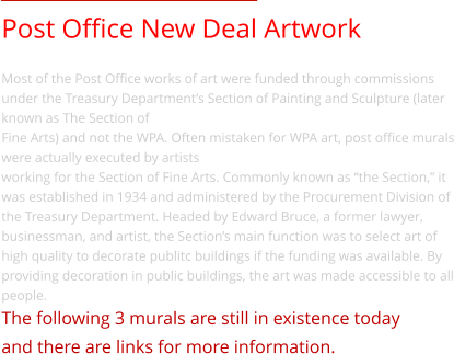 Post Office New Deal Artwork Most of the Post Office works of art were funded through commissions under the Treasury Department’s Section of Painting and Sculpture (later known as The Section of  Fine Arts) and not the WPA. Often mistaken for WPA art, post office murals were actually executed by artists  working for the Section of Fine Arts. Commonly known as “the Section,” it was established in 1934 and administered by the Procurement Division of the Treasury Department. Headed by Edward Bruce, a former lawyer, businessman, and artist, the Section’s main function was to select art of high quality to decorate publitc buildings if the funding was available. By providing decoration in public buildings, the art was made accessible to all people. The following 3 murals are still in existence today  and there are links for more information.